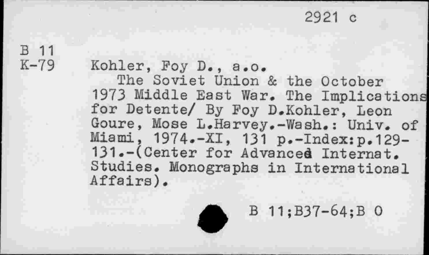 ﻿2921 c
B 11
K-79
Kohler, Foy D., a.o.
The Soviet Union & the October 1973 Middle East War. The Implication for Detente/ By Foy D.Kohler, Leon Goure, Mose L.Harvey.-Wash.: Univ, of Miami, 1974.-XI, 131 p.-Index:p.129-131.-(Center for Advanced Internat. Studies. Monographs in International Affairs).
B 11;B37-64;B 0